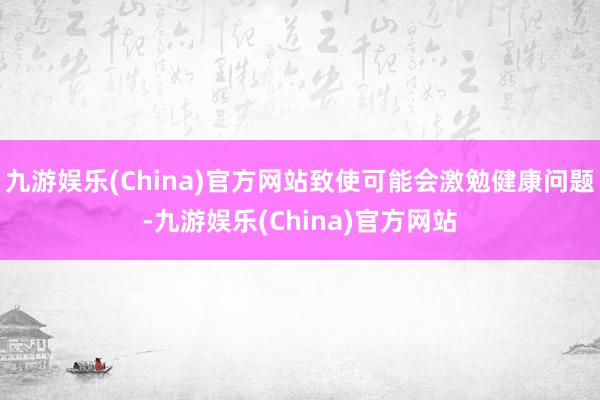 九游娱乐(China)官方网站致使可能会激勉健康问题-九游娱乐(China)官方网站