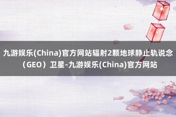 九游娱乐(China)官方网站辐射2颗地球静止轨说念（GEO）卫星-九游娱乐(China)官方网站