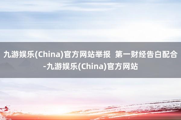 九游娱乐(China)官方网站举报  第一财经告白配合-九游娱乐(China)官方网站