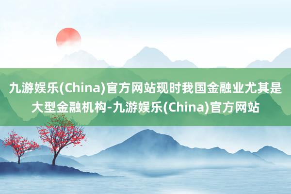 九游娱乐(China)官方网站现时我国金融业尤其是大型金融机构-九游娱乐(China)官方网站