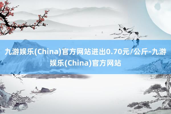 九游娱乐(China)官方网站进出0.70元/公斤-九游娱乐(China)官方网站