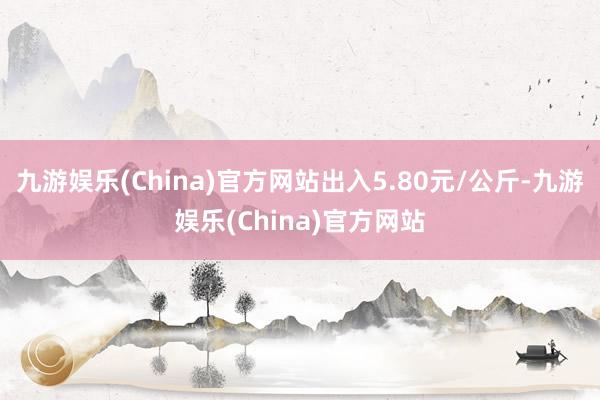 九游娱乐(China)官方网站出入5.80元/公斤-九游娱乐(China)官方网站