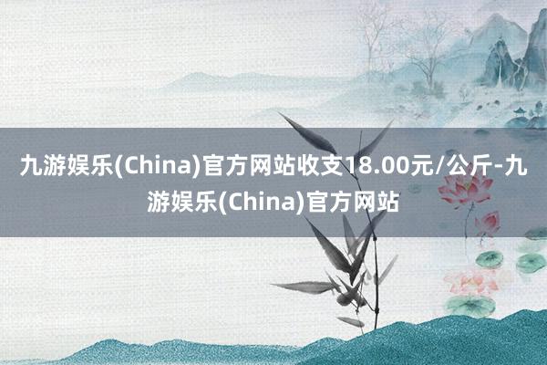 九游娱乐(China)官方网站收支18.00元/公斤-九游娱乐(China)官方网站