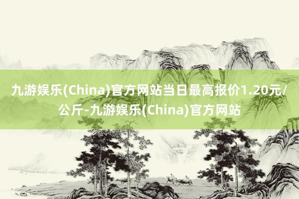 九游娱乐(China)官方网站当日最高报价1.20元/公斤-九游娱乐(China)官方网站