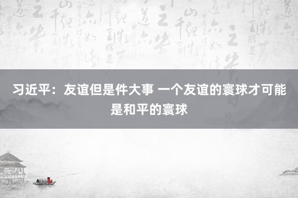 习近平：友谊但是件大事 一个友谊的寰球才可能是和平的寰球