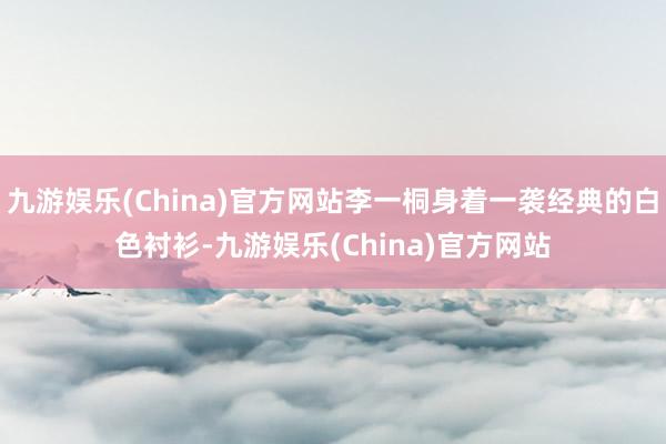 九游娱乐(China)官方网站李一桐身着一袭经典的白色衬衫-九游娱乐(China)官方网站