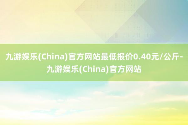 九游娱乐(China)官方网站最低报价0.40元/公斤-九游娱乐(China)官方网站