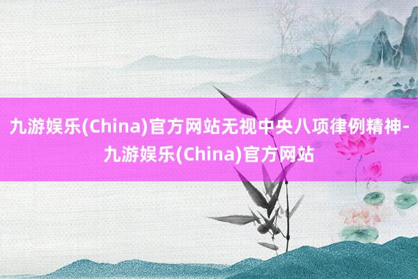 九游娱乐(China)官方网站无视中央八项律例精神-九游娱乐(China)官方网站