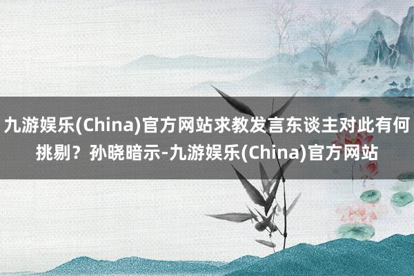 九游娱乐(China)官方网站求教发言东谈主对此有何挑剔？　　孙晓暗示-九游娱乐(China)官方网站