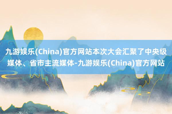 九游娱乐(China)官方网站本次大会汇聚了中央级媒体、省市主流媒体-九游娱乐(China)官方网站