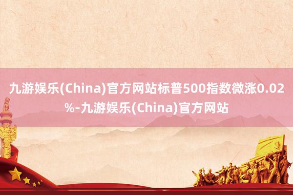 九游娱乐(China)官方网站标普500指数微涨0.02%-九游娱乐(China)官方网站