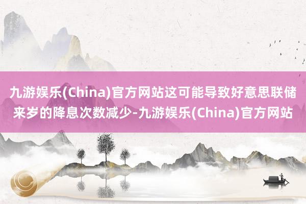 九游娱乐(China)官方网站这可能导致好意思联储来岁的降息次数减少-九游娱乐(China)官方网站