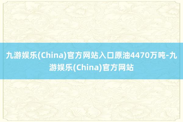 九游娱乐(China)官方网站入口原油4470万吨-九游娱乐(China)官方网站