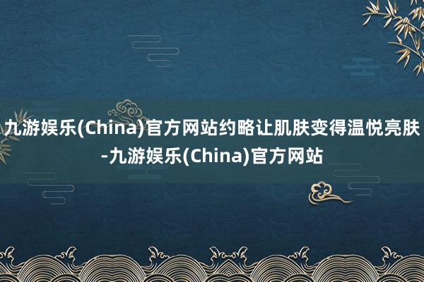 九游娱乐(China)官方网站约略让肌肤变得温悦亮肤-九游娱乐(China)官方网站