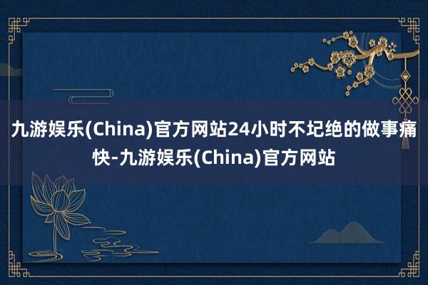 九游娱乐(China)官方网站24小时不圮绝的做事痛快-九游娱乐(China)官方网站