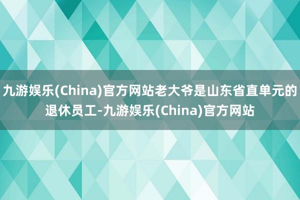 九游娱乐(China)官方网站老大爷是山东省直单元的退休员工-九游娱乐(China)官方网站