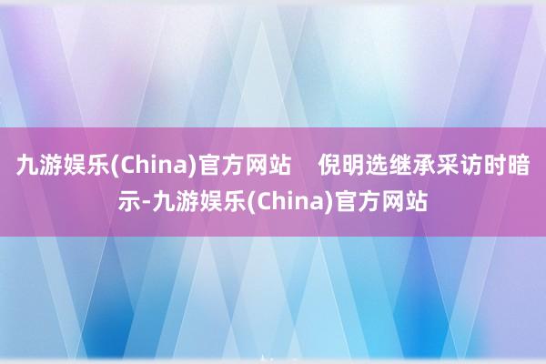 九游娱乐(China)官方网站    倪明选继承采访时暗示-九游娱乐(China)官方网站