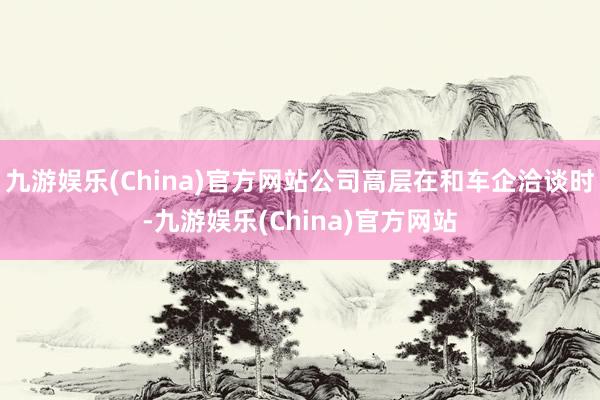 九游娱乐(China)官方网站公司高层在和车企洽谈时-九游娱乐(China)官方网站