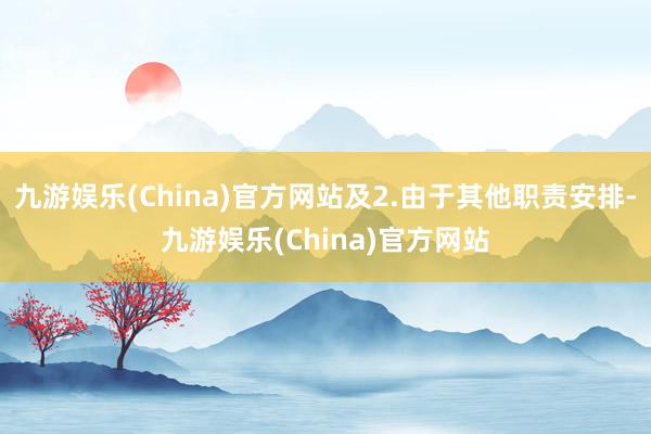 九游娱乐(China)官方网站及2.由于其他职责安排-九游娱乐(China)官方网站