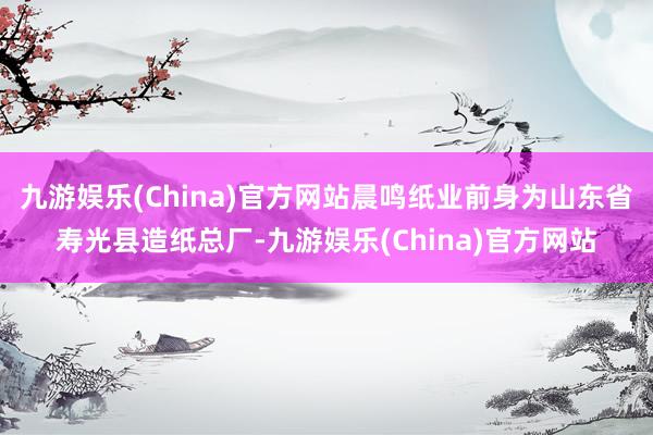 九游娱乐(China)官方网站晨鸣纸业前身为山东省寿光县造纸总厂-九游娱乐(China)官方网站