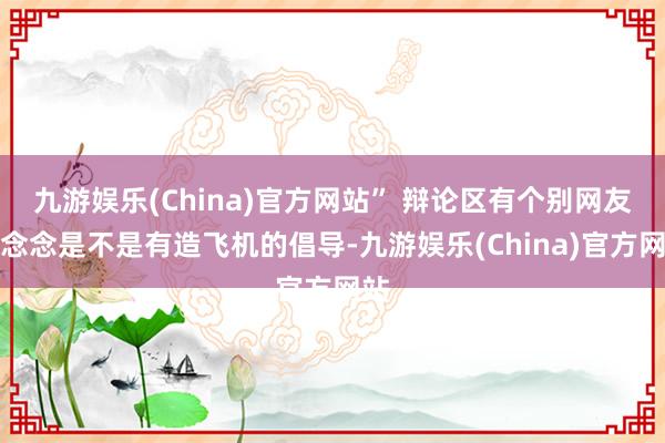 九游娱乐(China)官方网站” 辩论区有个别网友猜念念是不是有造飞机的倡导-九游娱乐(China)官方网站