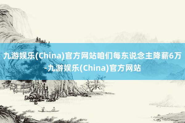 九游娱乐(China)官方网站咱们每东说念主降薪6万-九游娱乐(China)官方网站