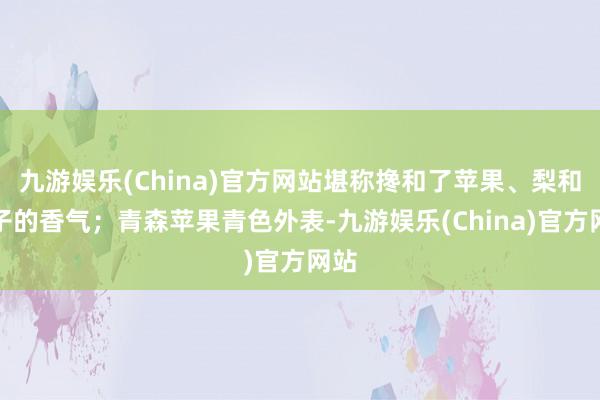 九游娱乐(China)官方网站堪称搀和了苹果、梨和桃子的香气；青森苹果青色外表-九游娱乐(China)官方网站