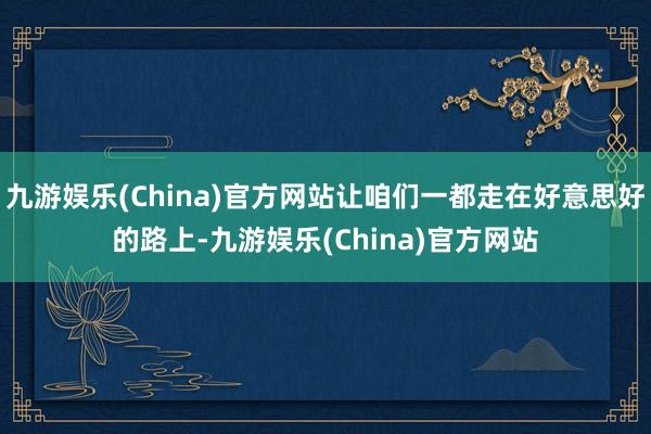 九游娱乐(China)官方网站让咱们一都走在好意思好的路上-九游娱乐(China)官方网站