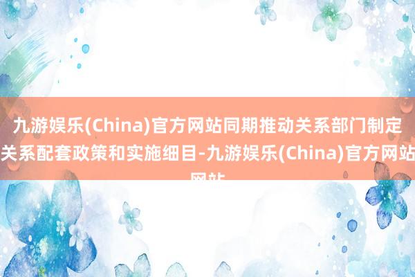 九游娱乐(China)官方网站同期推动关系部门制定关系配套政策和实施细目-九游娱乐(China)官方网站