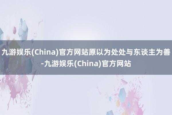 九游娱乐(China)官方网站原以为处处与东谈主为善-九游娱乐(China)官方网站