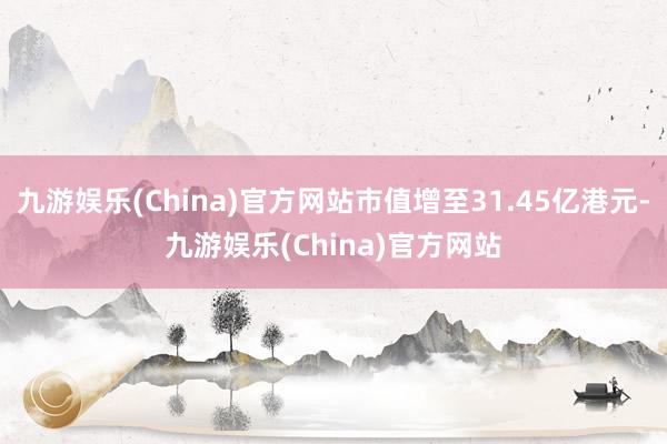 九游娱乐(China)官方网站市值增至31.45亿港元-九游娱乐(China)官方网站