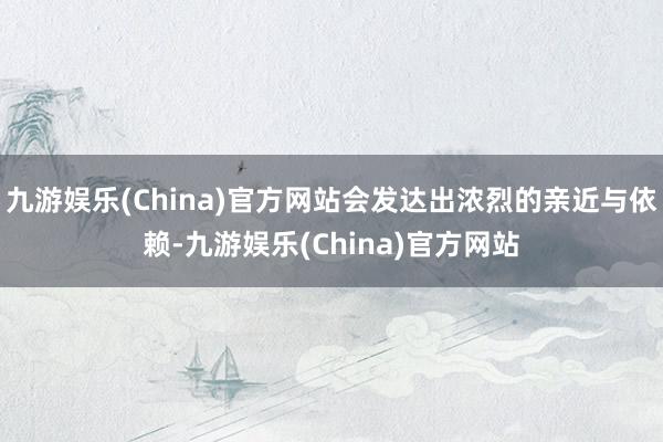 九游娱乐(China)官方网站会发达出浓烈的亲近与依赖-九游娱乐(China)官方网站