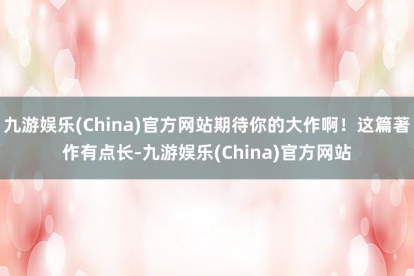 九游娱乐(China)官方网站期待你的大作啊！这篇著作有点长-九游娱乐(China)官方网站