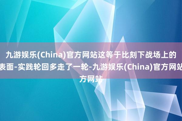 九游娱乐(China)官方网站这等于比刻下战场上的表面-实践轮回多走了一轮-九游娱乐(China)官方网站