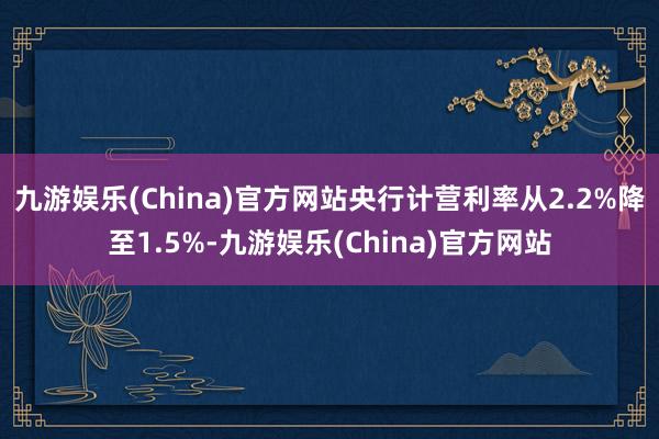 九游娱乐(China)官方网站央行计营利率从2.2%降至1.5%-九游娱乐(China)官方网站