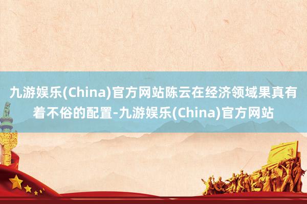 九游娱乐(China)官方网站陈云在经济领域果真有着不俗的配置-九游娱乐(China)官方网站