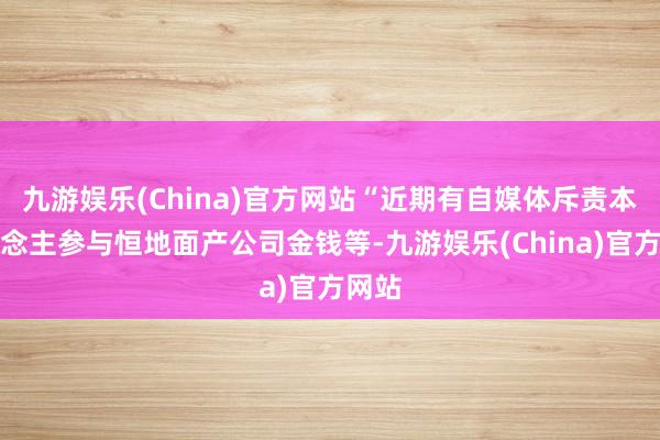 九游娱乐(China)官方网站“近期有自媒体斥责本东说念主参与恒地面产公司金钱等-九游娱乐(China)官方网站