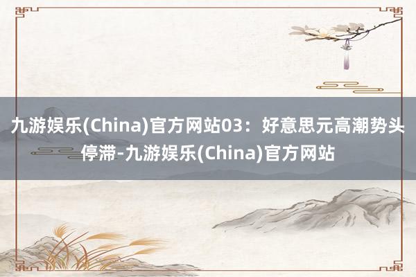 九游娱乐(China)官方网站03：好意思元高潮势头停滞-九游娱乐(China)官方网站