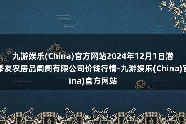 九游娱乐(China)官方网站2024年12月1日潜江市四季友农居品阛阓有限公司价钱行情-九游娱乐(China)官方网站