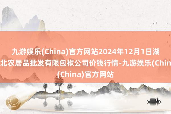 九游娱乐(China)官方网站2024年12月1日湖南邵阳市江北农居品批发有限包袱公司价钱行情-九游娱乐(China)官方网站