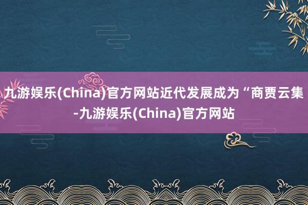 九游娱乐(China)官方网站近代发展成为“商贾云集-九游娱乐(China)官方网站