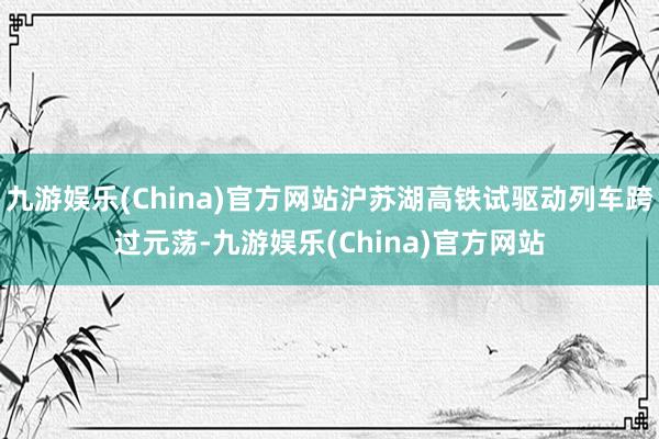 九游娱乐(China)官方网站沪苏湖高铁试驱动列车跨过元荡-九游娱乐(China)官方网站