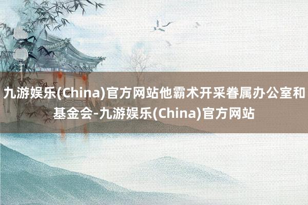 九游娱乐(China)官方网站他霸术开采眷属办公室和基金会-九游娱乐(China)官方网站