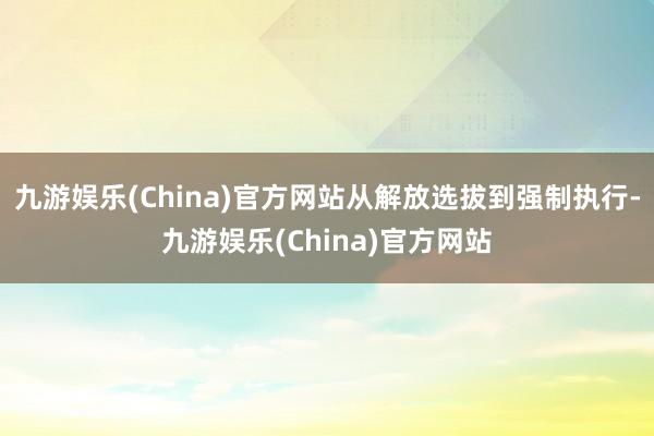 九游娱乐(China)官方网站从解放选拔到强制执行-九游娱乐(China)官方网站