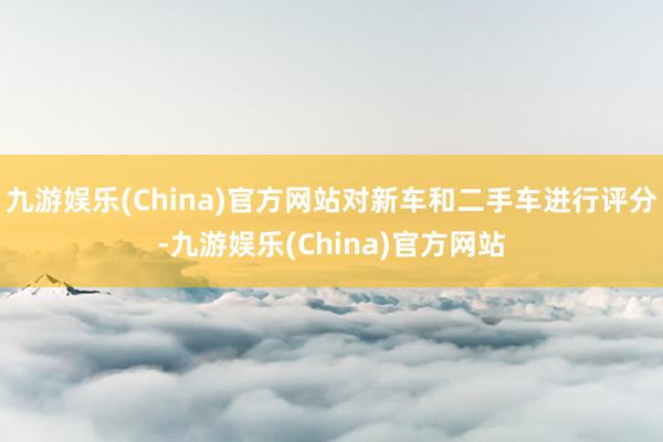 九游娱乐(China)官方网站对新车和二手车进行评分-九游娱乐(China)官方网站