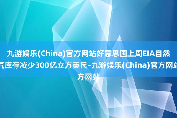 九游娱乐(China)官方网站好意思国上周EIA自然气库存减少300亿立方英尺-九游娱乐(China)官方网站