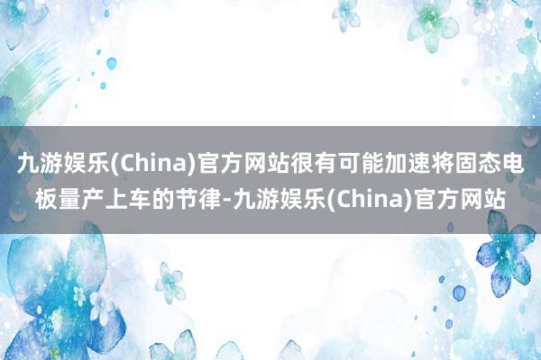 九游娱乐(China)官方网站很有可能加速将固态电板量产上车的节律-九游娱乐(China)官方网站