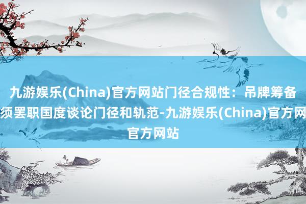 九游娱乐(China)官方网站门径合规性：吊牌筹备必须罢职国度谈论门径和轨范-九游娱乐(China)官方网站