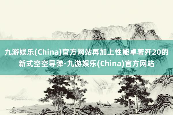 九游娱乐(China)官方网站再加上性能卓著歼20的新式空空导弹-九游娱乐(China)官方网站