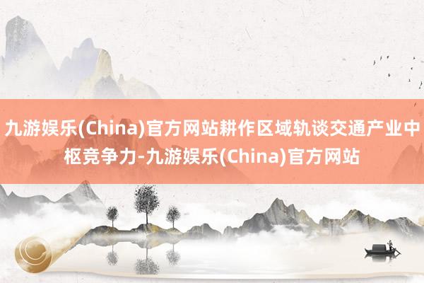 九游娱乐(China)官方网站耕作区域轨谈交通产业中枢竞争力-九游娱乐(China)官方网站